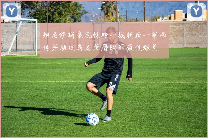 维尼修斯表现惊艳一战斩获一射两传并助攻乌龙荣膺欧冠最佳球员