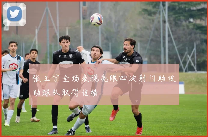 张玉宁全场表现亮眼四次射门助攻助球队取得佳绩