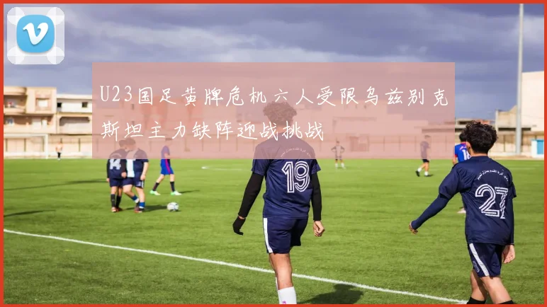 U23国足黄牌危机六人受限乌兹别克斯坦主力缺阵迎战挑战