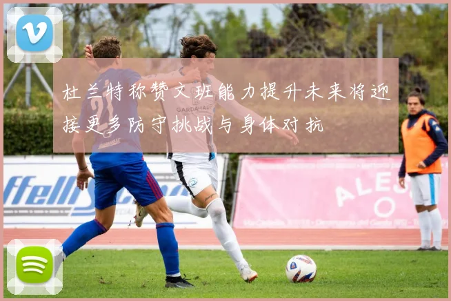 杜兰特称赞文班能力提升未来将迎接更多防守挑战与身体对抗