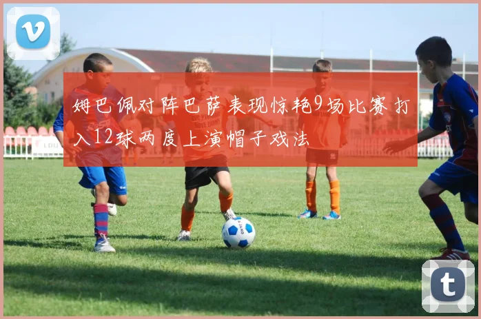 姆巴佩对阵巴萨表现惊艳9场比赛打入12球两度上演帽子戏法