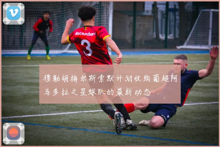穆勒胡梅尔斯索默计划收购葡超阿马多拉之星球队的最新动态
