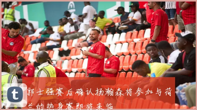 郭士强赛后确认杨瀚森将参加与荷兰的热身赛即将来临