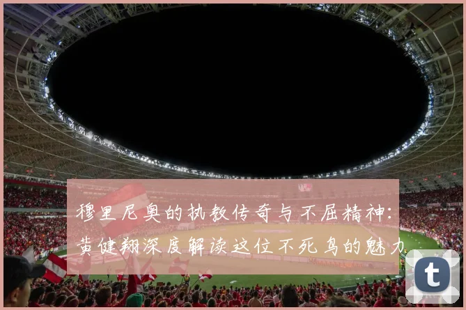 穆里尼奥的执教传奇与不屈精神：黄健翔深度解读这位不死鸟的魅力