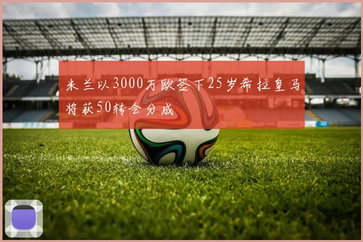 米兰以3000万欧签下25岁希拉皇马将获50转会分成