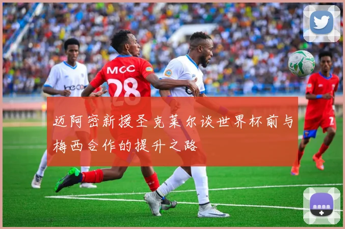 迈阿密新援圣克莱尔谈世界杯前与梅西合作的提升之路