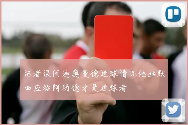 记者误问迪奥曼德进球情况他幽默回应称阿玛德才是进球者