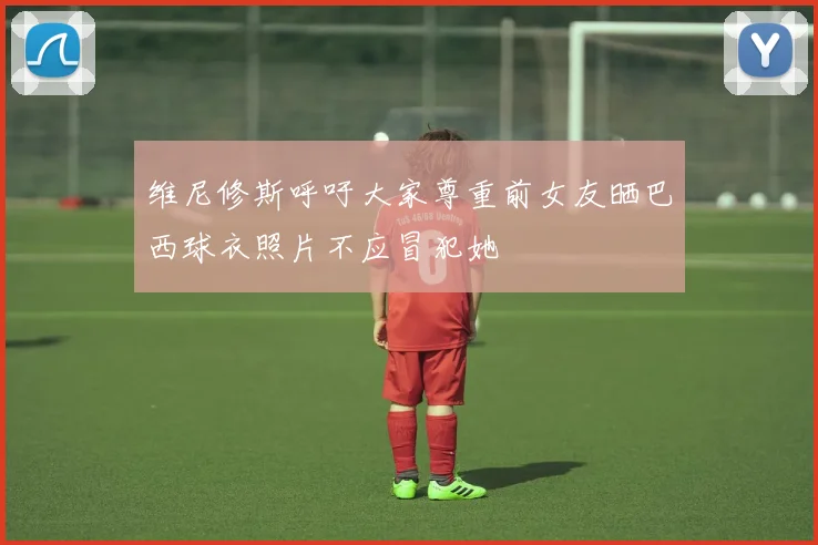 维尼修斯呼吁大家尊重前女友晒巴西球衣照片不应冒犯她