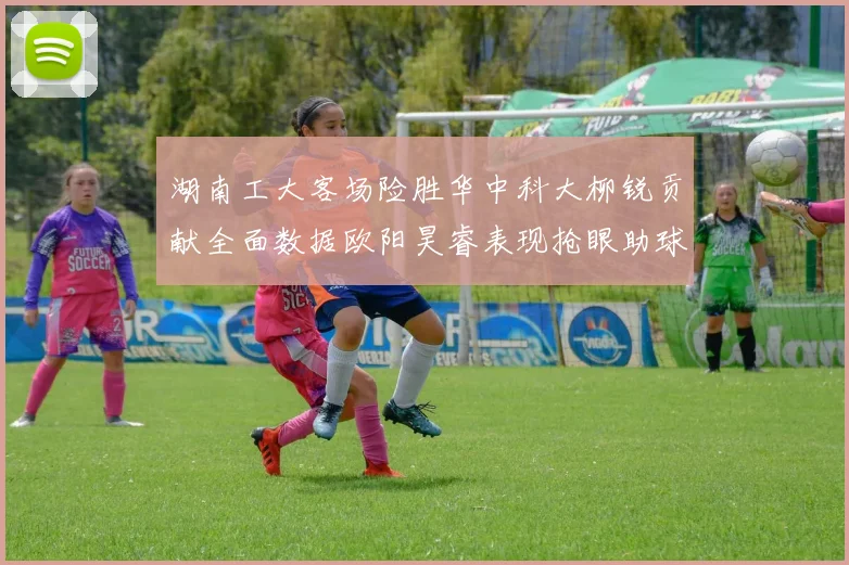 湖南工大客场险胜华中科大柳锐贡献全面数据欧阳昊睿表现抢眼助球队取胜