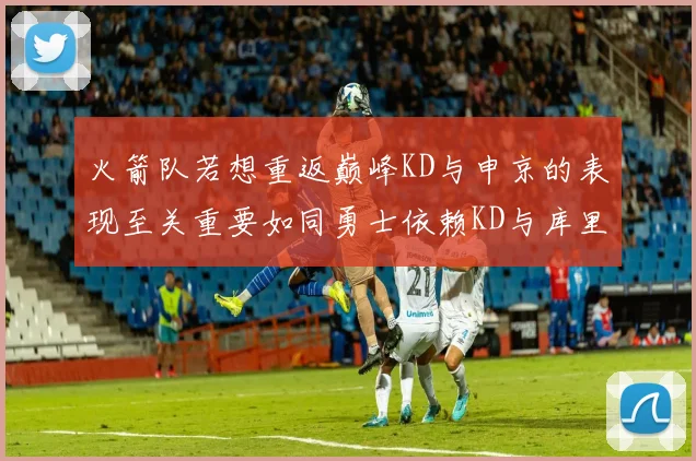 火箭队若想重返巅峰KD与申京的表现至关重要如同勇士依赖KD与库里