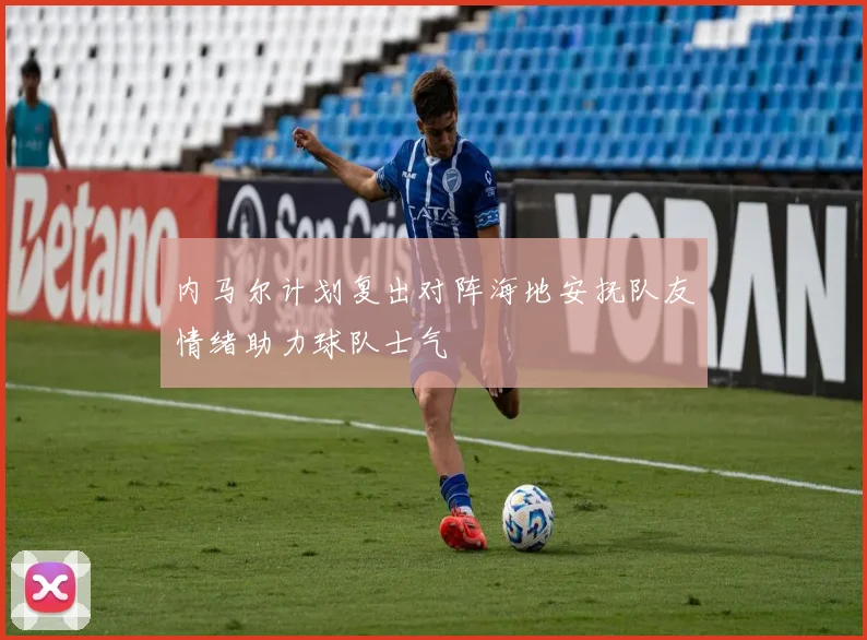 内马尔计划复出对阵海地安抚队友情绪助力球队士气