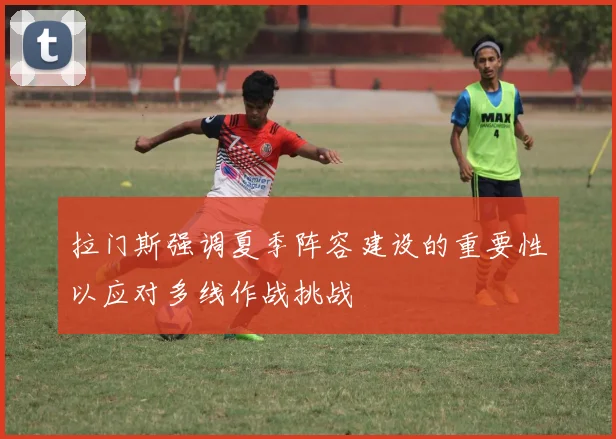 拉门斯强调夏季阵容建设的重要性以应对多线作战挑战