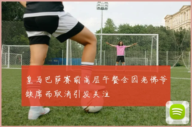 皇马巴萨赛前高层午餐会因老佛爷缺席而取消引发关注