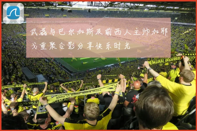 武磊与巴尔加斯及前西人主帅加耶戈重聚合影分享快乐时光