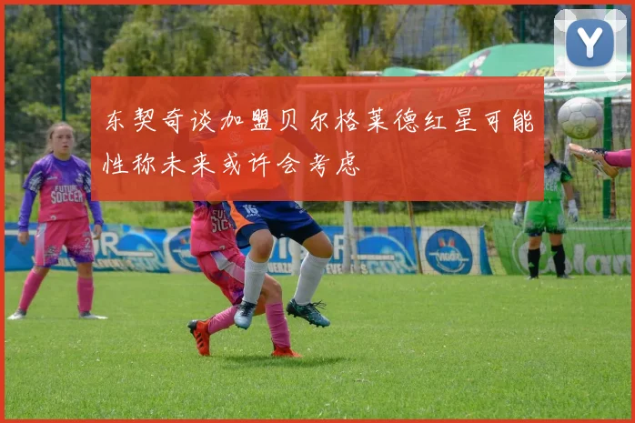 东契奇谈加盟贝尔格莱德红星可能性称未来或许会考虑