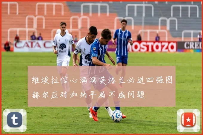 维埃拉信心满满英格兰必进四强图赫尔应对加纳平局不成问题