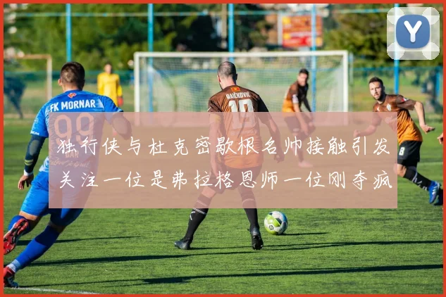 独行侠与杜克密歇根名帅接触引发关注一位是弗拉格恩师一位刚夺疯三