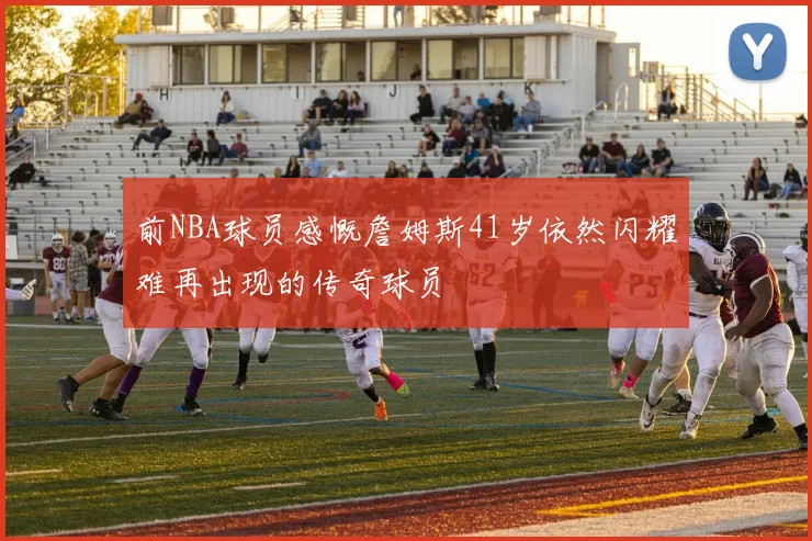 前NBA球员感慨詹姆斯41岁依然闪耀难再出现的传奇球员