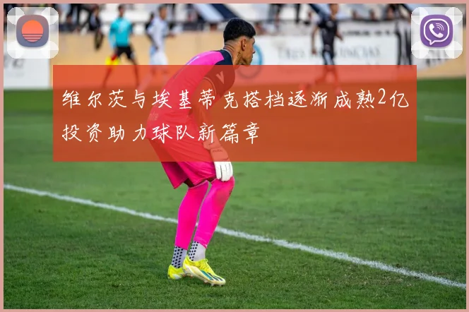 维尔茨与埃基蒂克搭档逐渐成熟2亿投资助力球队新篇章