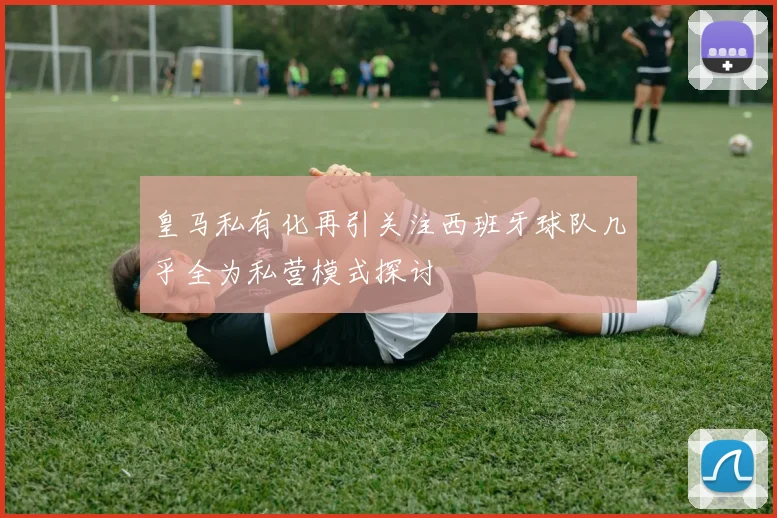 皇马私有化再引关注西班牙球队几乎全为私营模式探讨