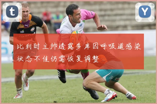 比利时主帅透露多库因呼吸道感染状态不佳仍需恢复调整
