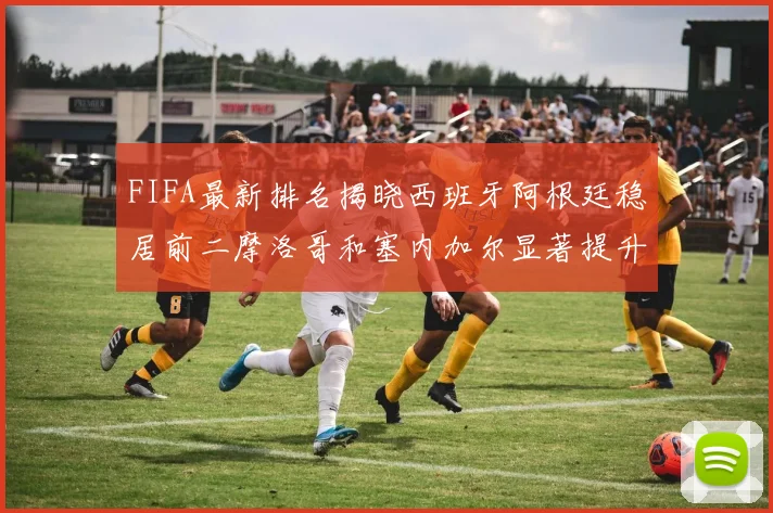 FIFA最新排名揭晓西班牙阿根廷稳居前二摩洛哥和塞内加尔显著提升