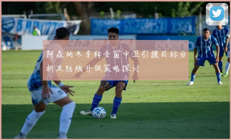 阿森纳冬季转会窗中卫引援目标分析及防线升级策略探讨