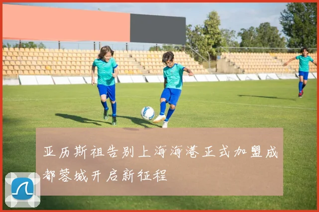 亚历斯祖告别上海海港正式加盟成都蓉城开启新征程